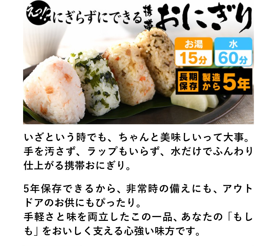 いざという時でも、ちゃんと美味しいって大事。手を汚さず、ラップもいらず、水だけでふんわり仕上がる携帯おにぎり。5年保存できるから、非常時の備えにも、アウトドアのお供にもぴったり。手軽さと味を両立したこの一品、あなたの「もしも」をおいしく支える心強い味方です。