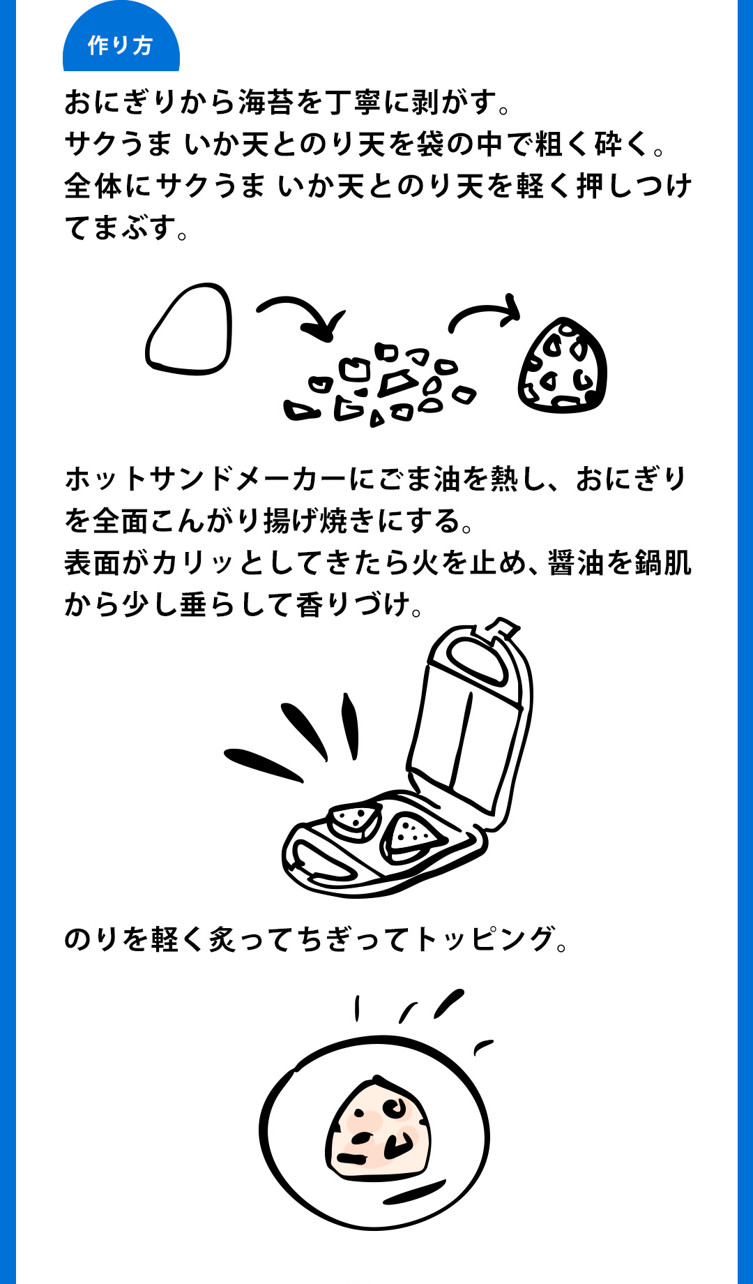 作り方：おにぎりから海苔を丁寧に剥がす。サクうまいか天とのり天を袋の中で粗く砕く。全体にサクうまいか天とのり天を軽く押しつけてまぶす。ホットサンドメーカーにごま油を熱し、おにぎりを全面こんがり揚げ焼きにする。表面がカリッとしてきたら火を止め、醤油を鍋肌から少し垂らして香りづけ。のりを軽く炙ってちぎってトッピング。