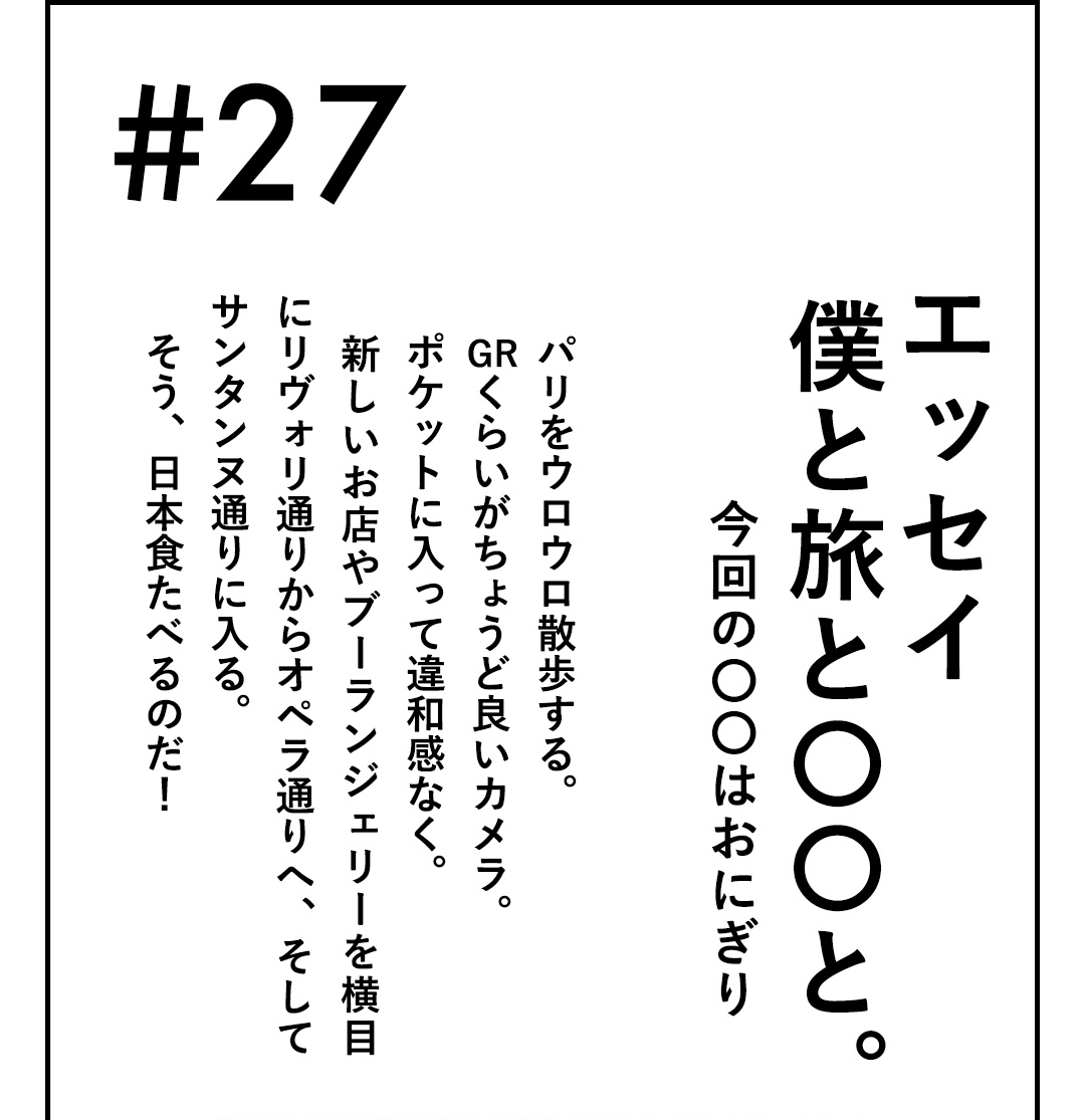 #27 エッセイ 僕と旅と〇〇と。今回の〇〇はおにぎり パリをウロウロ散歩する。GRくらいがちょうど良いカメラ。ポケットに入って違和感なく。新しいお店やブーランジェリーを横目にリヴォリ通りからオペラ通りへ、そしてサンタンヌ通りに入る。そう、日本食たべるのだ！