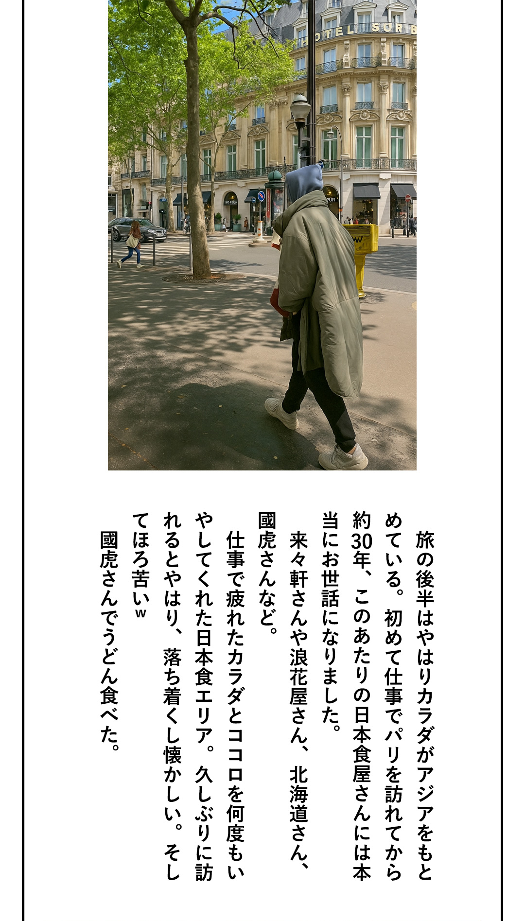 旅の後半はやはりカラダがアジアをもとめている。初めて仕事でパリを訪れてから約30年、このあたりの日本食屋さんには本当にお世話になりました。来々軒さんや浪花屋さん、北海道さん、國虎さんなど。仕事で疲れたカラダとココロを何度もいやしてくれた日本食エリア。久しぶりに訪れるとやはり、落ち着くし懐かしい。そしてほろ苦いｗ 國虎さんでうどん食べた。