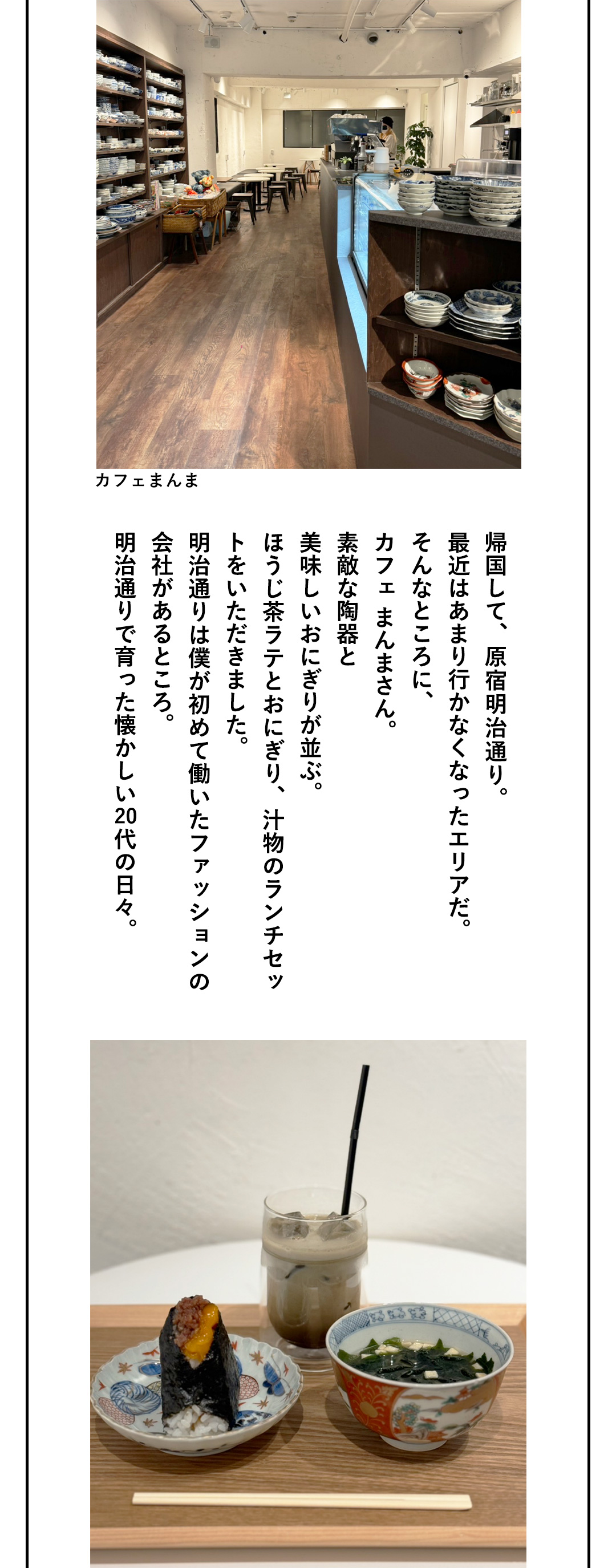 カフェまんま 帰国して、原宿明治通り。最近はあまり行かなくなったエリアだ。そんなところに、カフェ まんまさん。素敵な陶器と美味しいおにぎりが並ぶ。ほうじ茶ラテとおにぎり、汁物のランチセットをいただきました。明治通りは僕が初めて働いたファッションの会社があるところ。明治通りで育った懐かしい20代の日々。