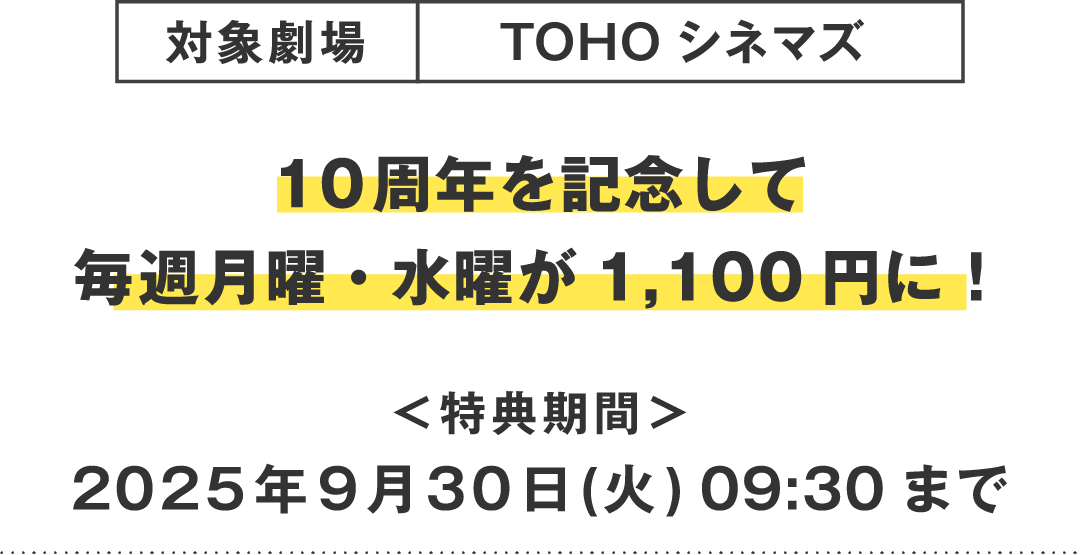 対象劇場：TOHOシネマズ　10周年を記念して毎週月曜・水曜が1,100円に！＜特典期間＞2025年9月30日(火)09:30まで