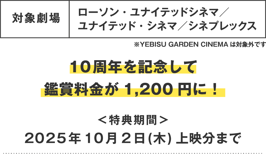 対象劇場：ローソン・ユナイテッドシネマ／ユナイテッド・シネマ／シネプレックス　10周年を記念して鑑賞料金が1,200円に！＜特典期間＞2025年10月2日(木) 上映分まで