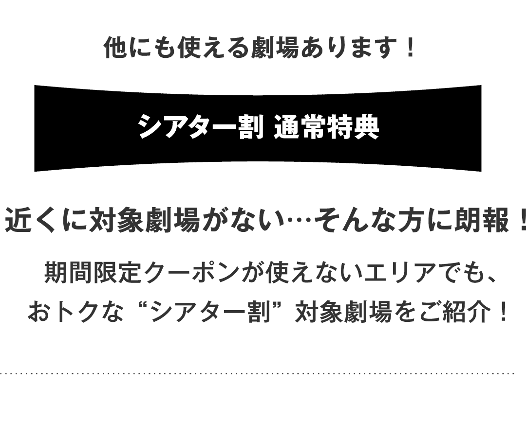 他にも使える劇場あります！シアター割 通常特典 近くに対象劇場がない…そんな方に朗報！期間限定クーポンが使えないエリアでも、おトクな“シアター割”対象劇場をご紹介！