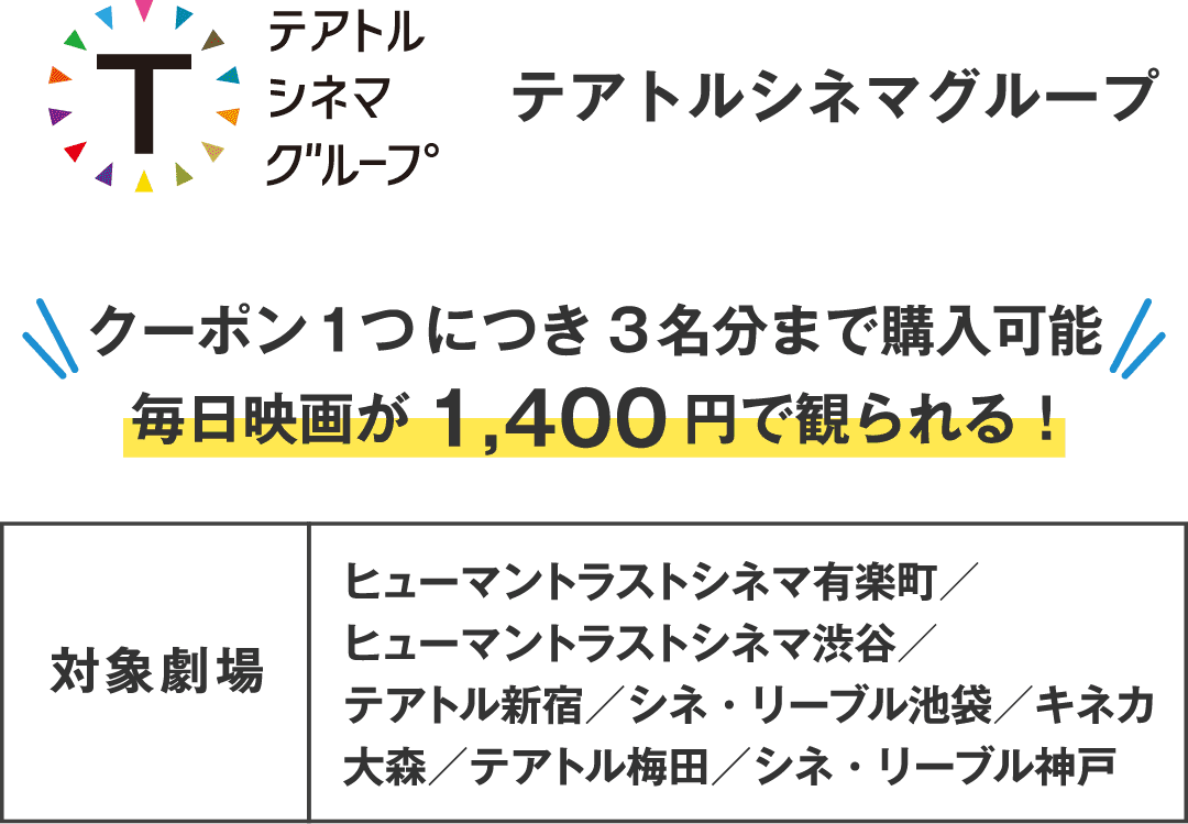 テアトルシネマグループ クーポン1つにつき3名分まで購入可能 毎日映画が1,400円で観られる！　対象劇場：ヒューマントラストシネマ有楽町／ヒューマントラストシネマ渋谷／テアトル新宿／シネ・リーブル池袋／キネカ大森／テアトル梅田／シネ・リーブル神戸