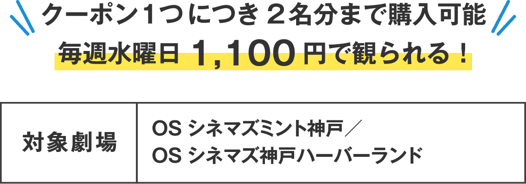 クーポン1つにつき2名分まで購入可能 毎週水曜日1,100円で観られる！　対象劇場：OSシネマズミント神戸／OSシネマズ神戸ハーバーランド