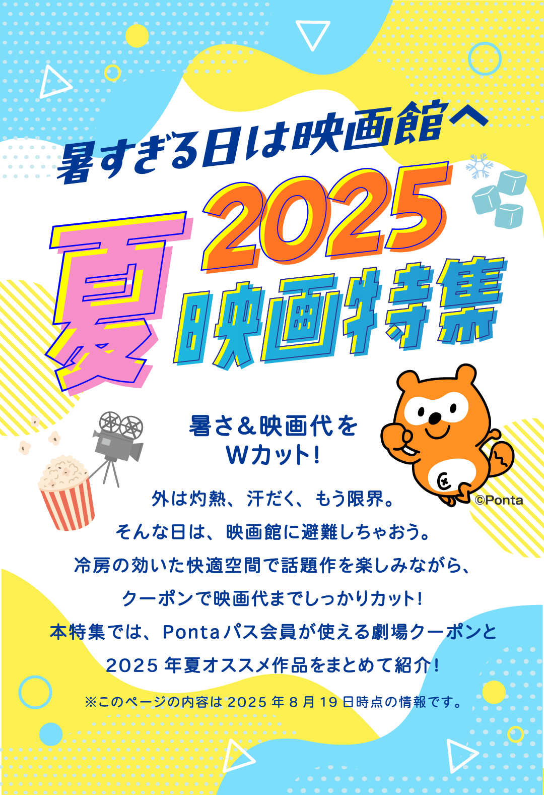 暑すぎる日は映画館へ 2025夏映画特集 暑さ＆映画代をWカット！ 外は灼熱、汗だく、もう限界。そんな日は、映画館に避難しちゃおう。冷房の効いた快適空間で話題作を楽しみながら、クーポンで映画代までしっかりカット！本特集では、Pontaパス会員が使える劇場クーポンと2025年夏オススメ作品をまとめて紹介！