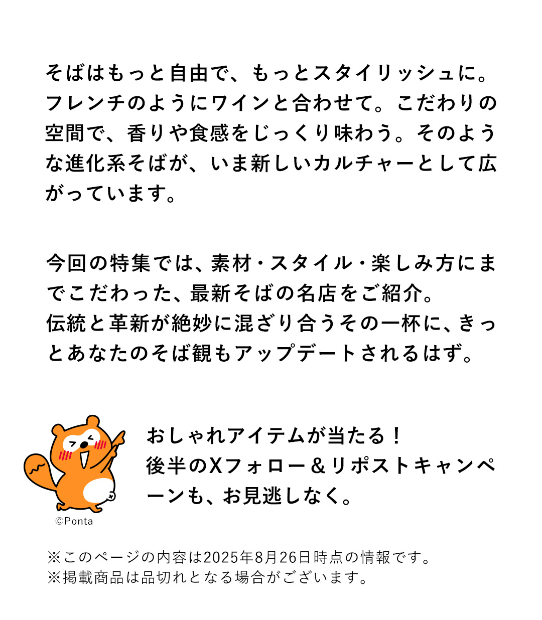 そばはもっと自由で、もっとスタイリッシュに。フレンチのようにワインと合わせて。こだわりの空間で、香りや食感をじっくり味わう。そのような進化系そばが、いま新しいカルチャーとして広がっています。今回の特集では、素材・スタイル・楽しみ方にまでこだわった、最新そばの名店をご紹介。伝統と革新が絶妙に混ざり合うその一杯に、きっとあなたのそば観もアップデートされるはず。おしゃれアイテムが当たる！後半のXフォロー&リポストキャンペーンも、お見逃しなく。