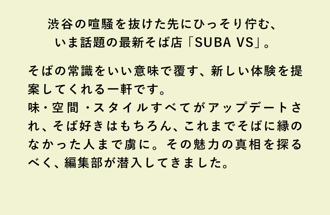 渋谷の喧騒を抜けた先にひっそり佇む、いま話題の最新そば店「SUBA VS」。そばの常識をいい意味で覆す、新しい体験を提案してくれる一軒です。味・空間・スタイルすべてがアップデートされ、そば好きはもちろん、これまでそばに縁のなかった人まで虜に。その魅力の真相を探るべく、編集部が潜入してきました。