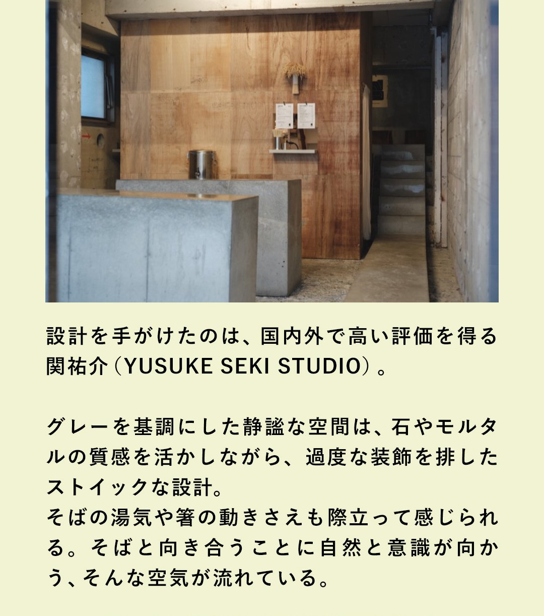 設計を手がけたのは、国内外で高い評価を得る関祐介 （YUSUKE SEKI STUDIO）。グレーを基調にした静謐な空間は、石やモルタルの質感を活かしながら、過度な装飾を排したストイックな設計。そばの湯気や箸の動きさえも際立って感じられる。そばと向き合うことに自然と意識が向かう、そんな空気が流れている。