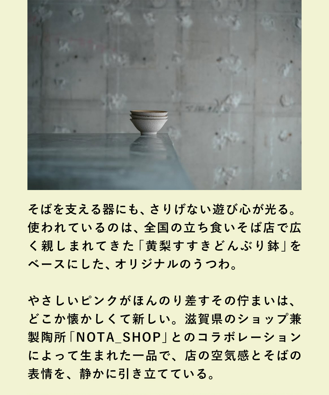 そばを支える器にも、さりげない遊び心が光る。使われているのは、全国の立ち食いそば店で広く親しまれてきた「黄梨すすきどんぶり鉢」をベースにした、オリジナルのうつわ。やさしいピンクがほんのり差すその佇まいは、どこか懐かしくて新しい。滋賀県のショップ兼製陶所「NOTA_SHOP」とのコラボレーションによって生まれた一品で、店の空気感とそばの表情を、静かに引き立てている。