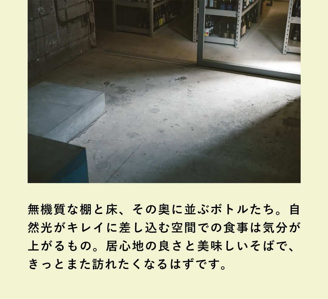無機質な棚と床、その奥に並ぶボトルたち。自然光がキレイに差し込む空間での食事は気分が上がるもの。居心地の良さと美味しいそばで、きっとまた訪れたくなるはずです。