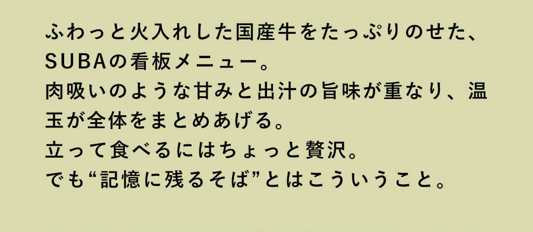 ふわっと火入れした国産牛をたっぷりのせた、SUBAの看板メニュー。肉吸いのような甘みと出汁の旨味が重なり、温玉が全体をまとめあげる。立って食べるにはちょっと贅沢。でも“記憶に残るそば”とはこういうこと。