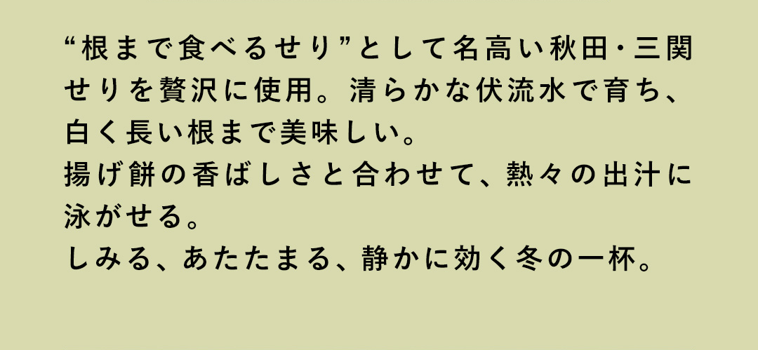 “根まで食べるせり”として名高い秋田・三関せりを贅沢に使用。清らかな伏流水で育ち、白く長い根まで美味しい。揚げ餅の香ばしさと合わせて、熱々の出汁に泳がせる。しみる、あたたまる、静かに効く冬の一杯。