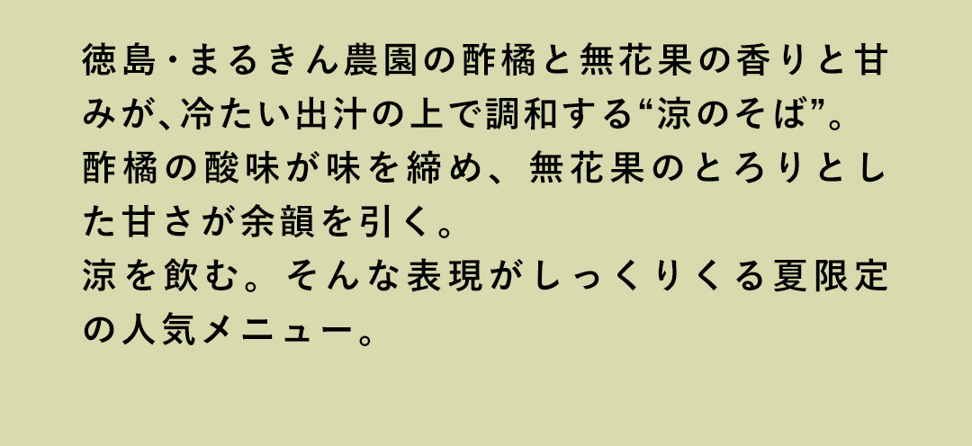徳島・まるきん農園の酢橘と無花果の香りと甘みが、冷たい出汁の上で調和する“涼のそば”。酢橘の酸味が味を締め、無花果のとろりとした甘さが余韻を引く。涼を飲む。そんな表現がしっくりくる夏限定の人気メニュー。