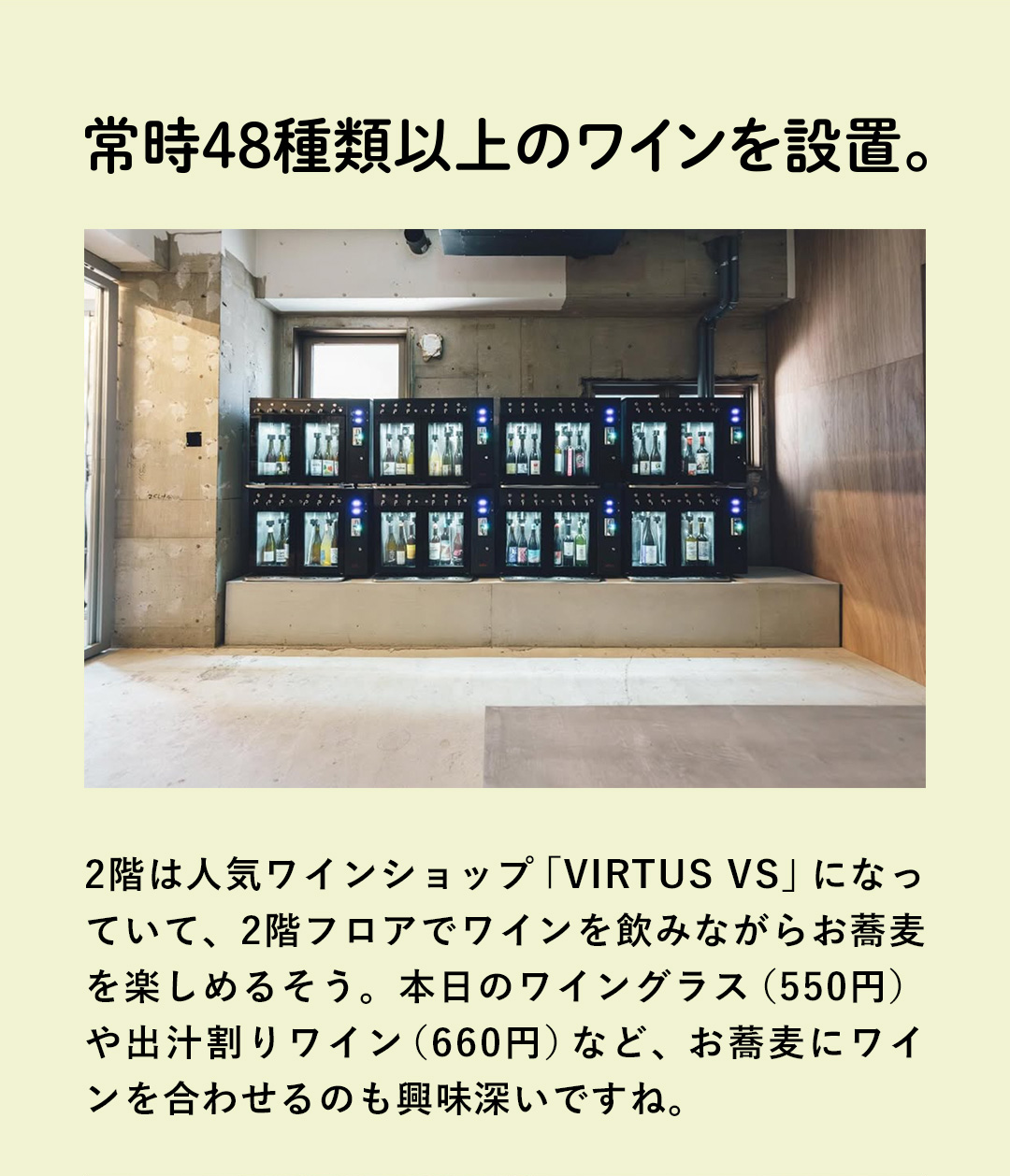 常時48種類以上のワインを設置。 2階は人気ワインショップ「VIRTUS VS」になっていて、2階フロアでワインを飲みながらお蕎麦を楽しめるそう。本日のワイングラス（550円）や出汁割りワイン（660円）など、お蕎麦にワインを合わせるのも興味深いですね。