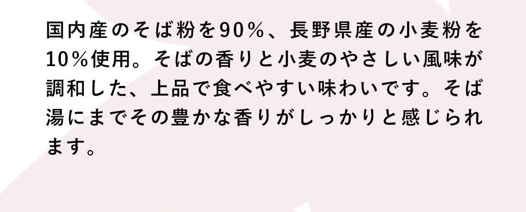 国内産のそば粉を90%、長野県産の小麦粉を10%使用。そばの香りと小麦のやさしい風味が調和した、上品で食べやすい味わいです。そば湯にまでその豊かな香りがしっかりと感じられます。