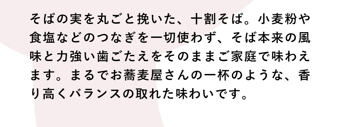 そばの実を丸ごと挽いた、十割そば。小麦粉や食塩などのつなぎを一切使わず、そば本来の風味と力強い歯ごたえをそのままご家庭で味わえます。まるでお蕎麦屋さんの一杯のような、香り高くバランスの取れた味わいです。