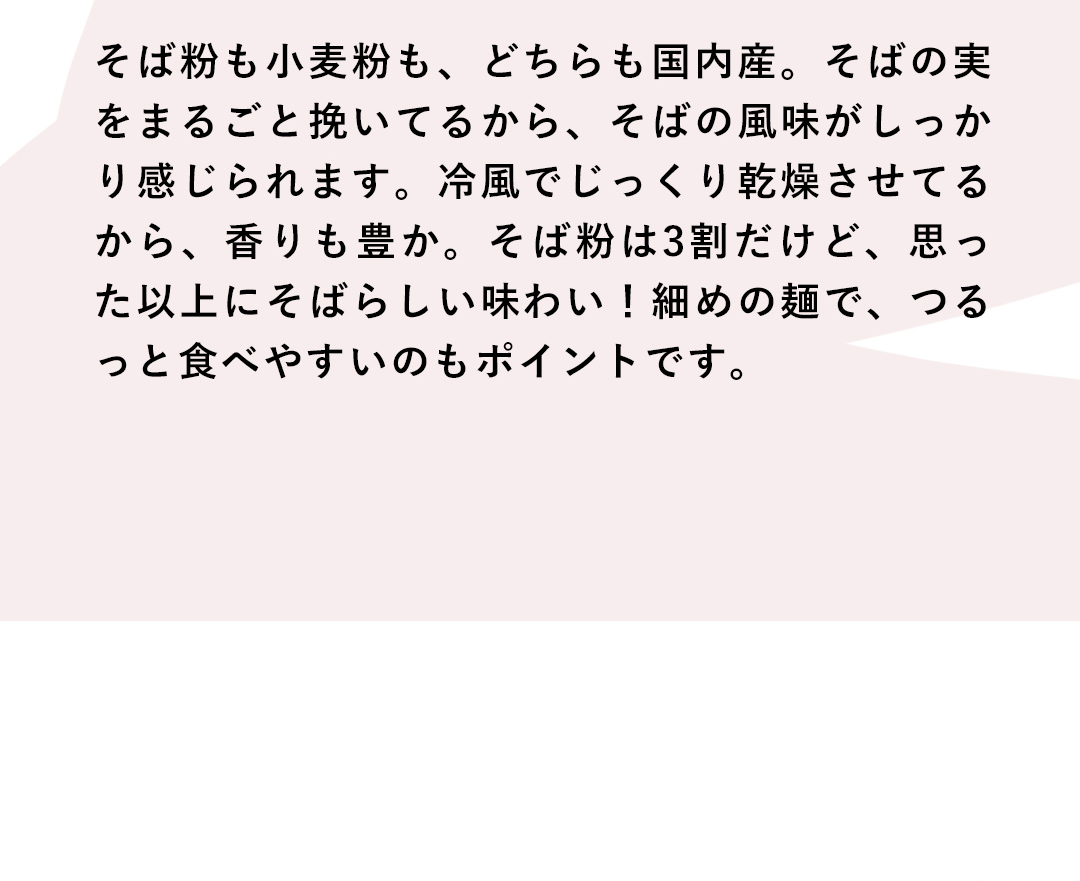 そば粉も小麦粉も、どちらも国内産。そばの実をまるごと挽いてるから、そばの風味がしっかり感じられます。冷風でじっくり乾燥させてるから、香りも豊か。そば粉は3割だけど、思った以上にそばらしい味わい！細めの麺で、つるっと食べやすいのもポイントです。