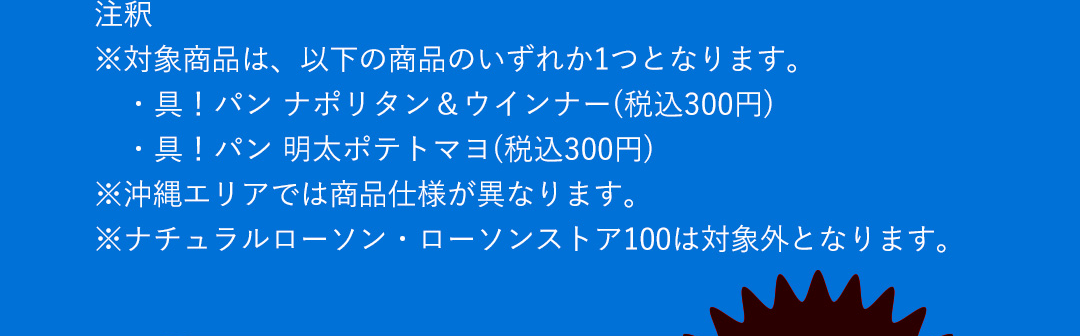 注釈 ※対象商品は、以下の商品のいずれか1つとなります。 ・具！パン ナポリタン＆ウインナー（税込300円） ・具！パン 明太ポテトマヨ（税込300円）　※沖縄エリアでは商品仕様が異なります。　※ナチュラルローソン・ローソンストア100は対象外となります。