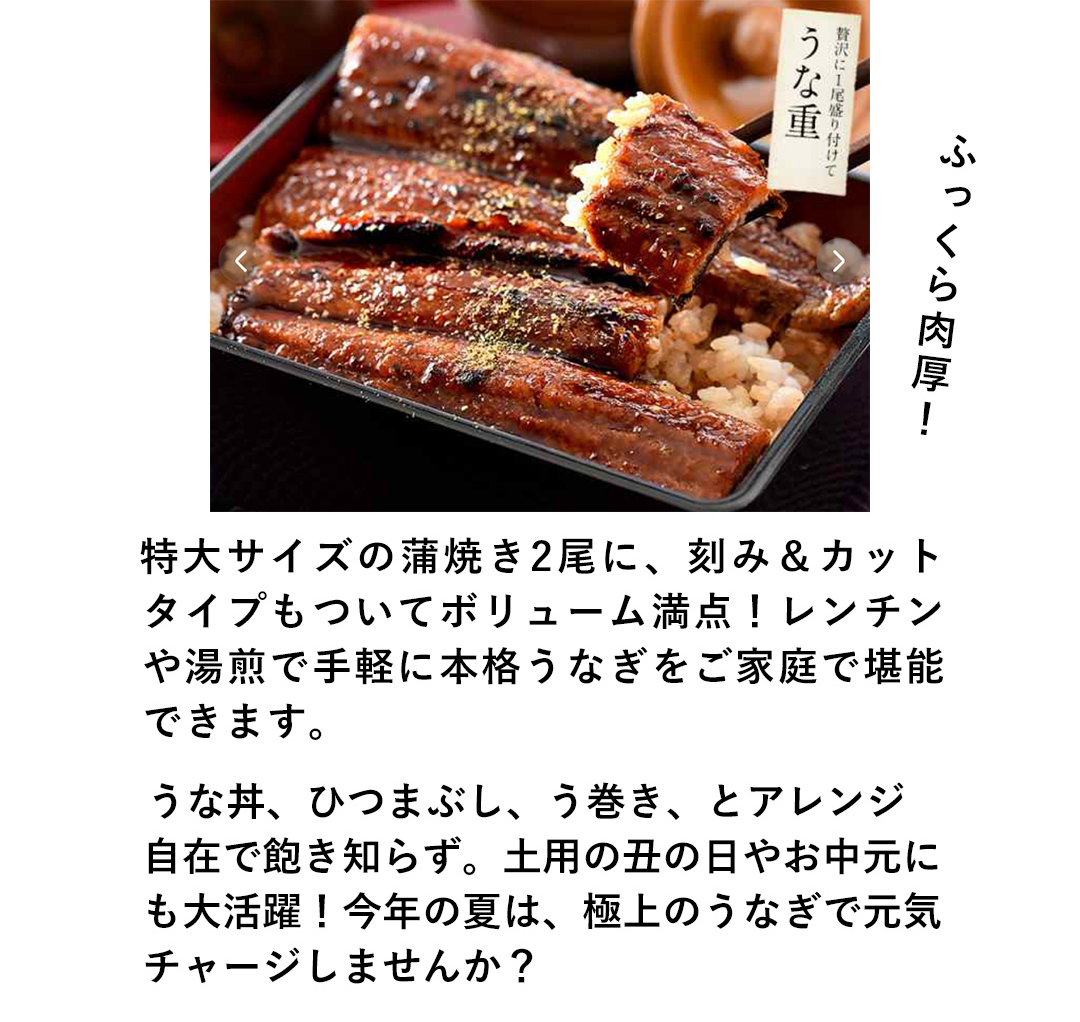 ふっくら肉厚！特大サイズの蒲焼き2尾に、刻み＆カットタイプもついてボリューム満点！レンチンや湯煎で手軽に本格うなぎをご家庭で堪能できます。うな丼、ひつまぶし、う巻き、とアレンジ自在で飽き知らず。土用の丑の日やお中元にも大活躍！今年の夏は、極上のうなぎで元気チャージしませんか？