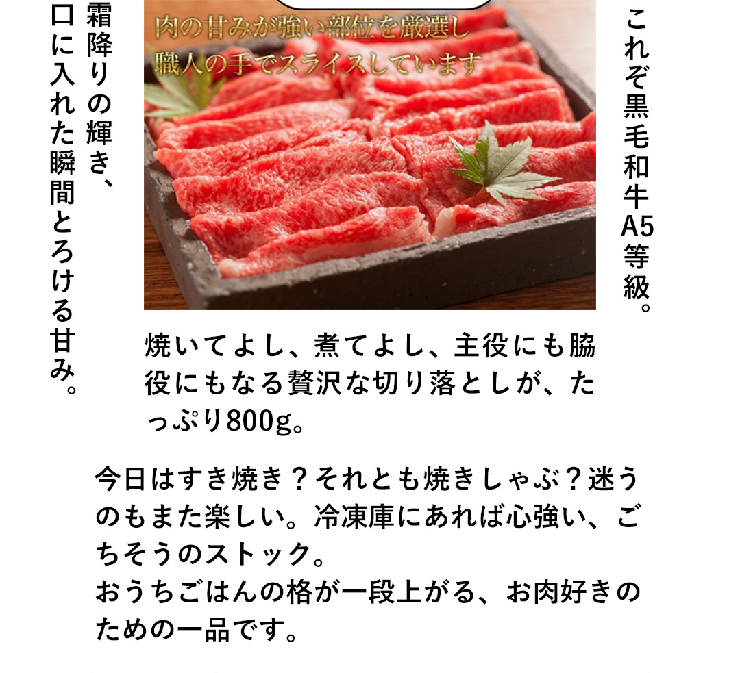 霜降りの輝き、口に入れた瞬間とろける甘み。これぞ黒毛和牛A5等級。焼いてよし、煮てよし、主役にも脇役にもなる贅沢な切り落としが、たっぷり800g。今日はすき焼き？それとも焼きしゃぶ？迷うのもまた楽しい。冷凍庫にあれば心強い、ごちそうのストック。おうちごはんの格が一段上がる、お肉好きのための一品です。