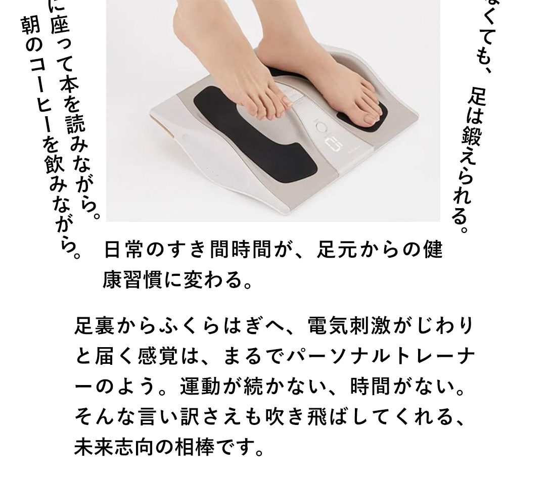 歩かなくても、足は鍛えられる。ソファに座って本を読みながら。朝のコーヒーを飲みながら。日常のすき間時間が、足元からの健康習慣に変わる。足裏からふくらはぎへ、電気刺激がじわりと届く感覚は、まるでパーソナルトレーナーのよう。運動が続かない、時間がない。そんな言い訳さえも吹き飛ばしてくれる、未来志向の相棒です。