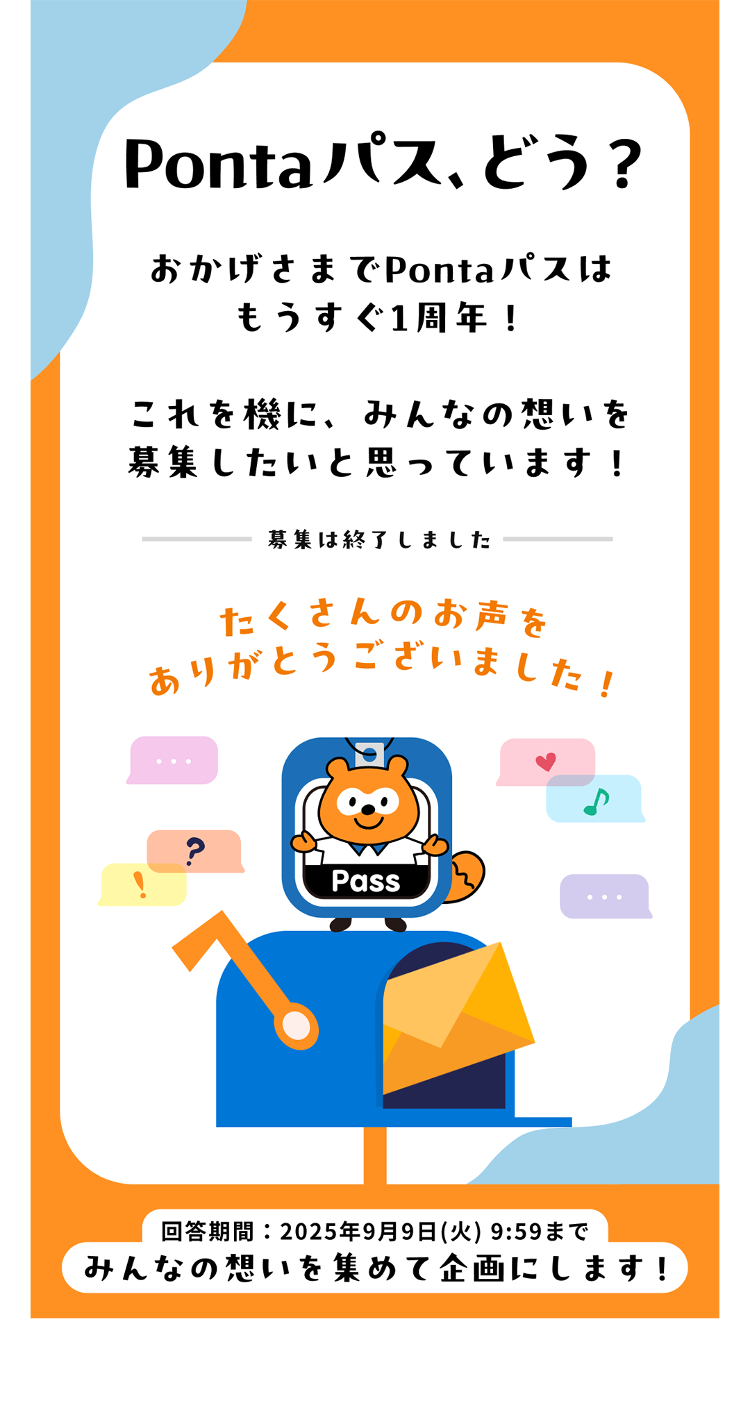 Pontaパス、どう？おかげさまでPontaパスはもうすぐ1周年！これを機に、みんなの想いを募集したいと思っています！ 募集は終了しました たくさんのお声をありがとうございました！ 回答期間：2025年9月9日（火）9:59 みんなの想いを集めて企画にします！
