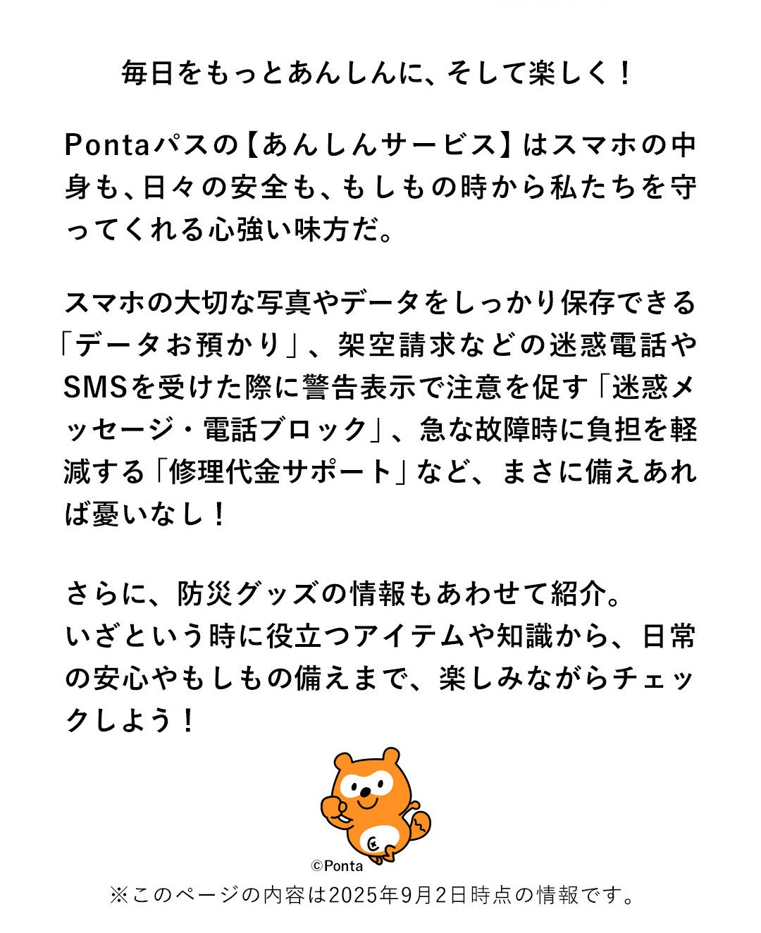 毎日をもっとあんしんに、そして楽しく！Pontaパスの【あんしんサービス】はスマホの中身も、日々の安全も、もしもの時から私たちを守ってくれる心強い味方だ。スマホの大切な写真やデータをしっかり保存できる「データお預かり」、架空請求などの迷惑電話やSMSを受けた際に告表示で注意を促す「迷惑メッセージ・電話ブロック」、急な故障時に負担を軽減する「修理代金サポート」など、まさに備えあれば憂いなし！さらに、防災グッズの情報もあわせて紹介。いざという時に役立つアイテムや知識から、日常の安心やもしもの備えまで、楽しみながらチェックしよう！