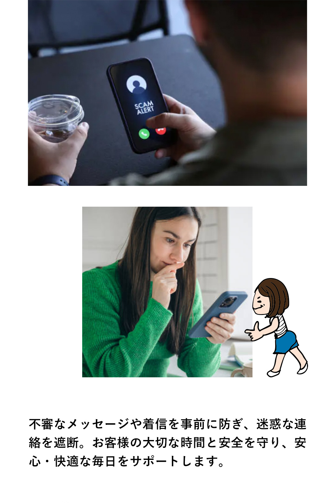 不審なメッセージや着を事前に防ぎ、迷惑な連 絡を遮断。お客様の大切な時間と安全を守り、安 心・快適な毎日をサポートします。