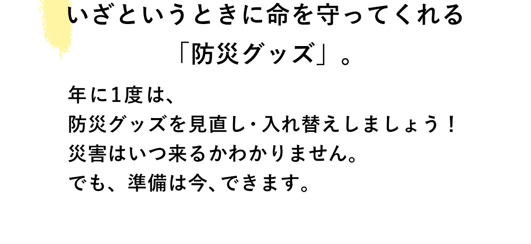 いざというときに命を守ってくれる「防災グッズ」。年に1度は、防災グッズを見直し・入れ替えしましょう！災害はいつ来るかわかりません。でも、準備は今、できます。