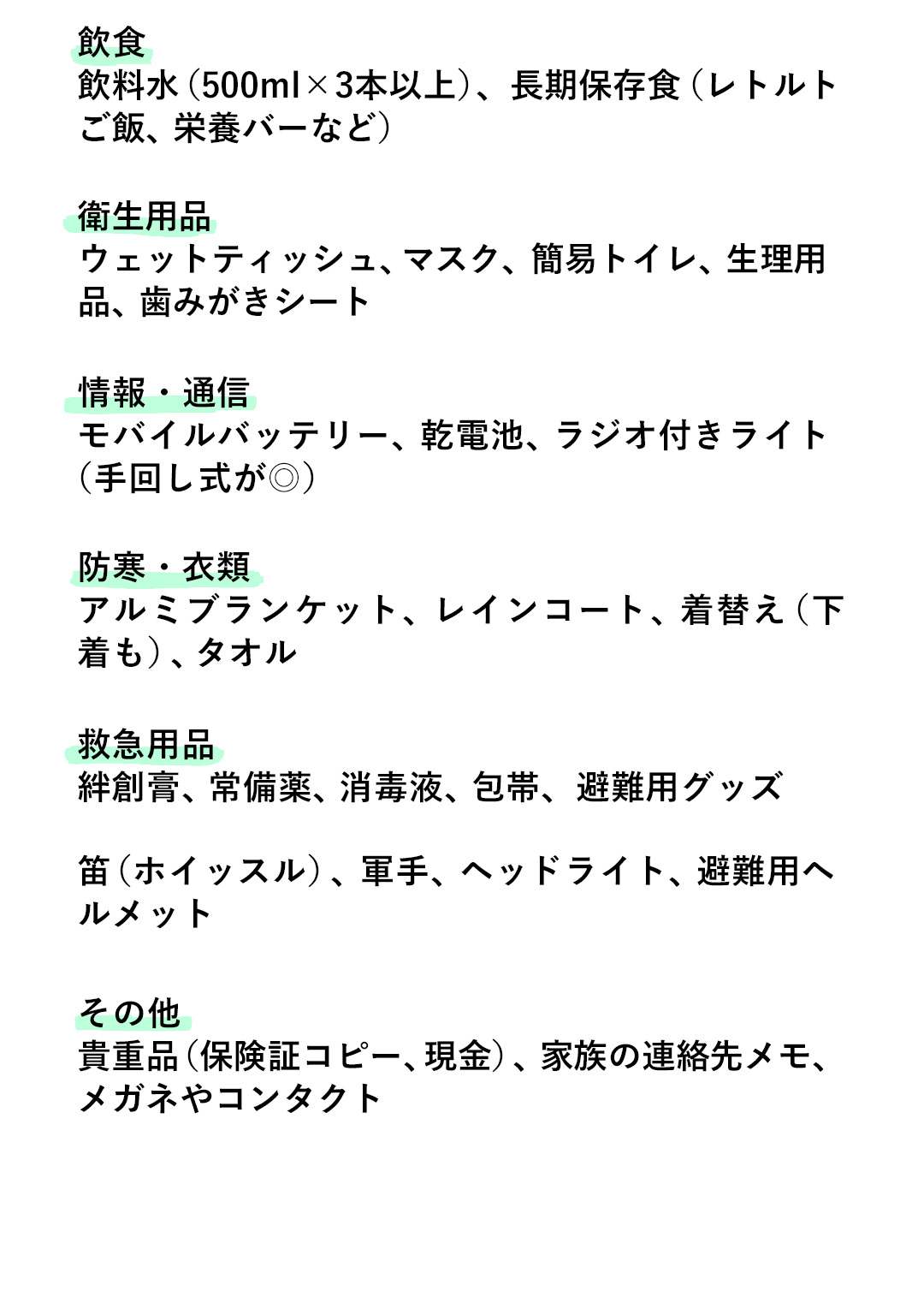 飲食 飲料水（500ml✕3本以上）、長期保存食（レトルトご飯、栄養バーなど）／衛生用品 ウェットティッシュ、マスク、簡易トイレ、生理用品、歯みがきシート／情報・通信 モバイルバッテリー、乾電池、ラジオ付きライト（手回し式が◎）／防寒・衣類 アルミブランケット、レインコート、着替え（下着も）、タオル／救急用品 絆創膏、常備薬、消毒液、包帯、避難用グッズ 笛（ホイッスル）、軍手、ヘッドライト、避難用へルメット／その他 貴重品（保険証コピー、現金）、家族の連絡先メモ、メガネやコンタクト