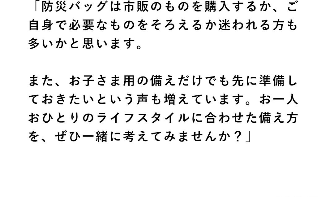 「防災バッグは市販のものを購入するか、ご自身で必要なものをそろえるか迷われる方も多いかと思います。また、お子さま用の備えだけでも先に準備しておきたいという声も増えています。お一人おひとりのライフスタイルに合わせた備え方を、ぜひ一緒に考えてみませんか？」