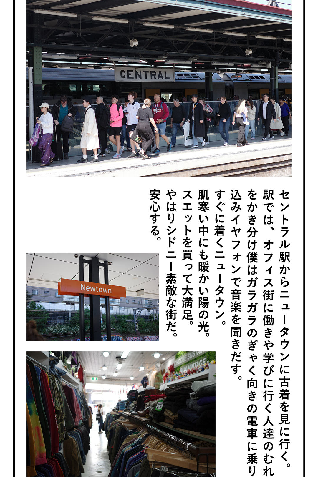 セントラル駅からニュータウンに古着を見に行く。駅では、オフィス街に働きや学びに行く人達のむれをかき分け僕はガラガラのぎゃく向きの電車に乗り込みイヤフォンで音楽を聞きだす。すぐに着くニュータウン。肌寒い中にも暖かい陽の光。スエットを買って大満足。やはりシドニー素敵な街だ。安心する。