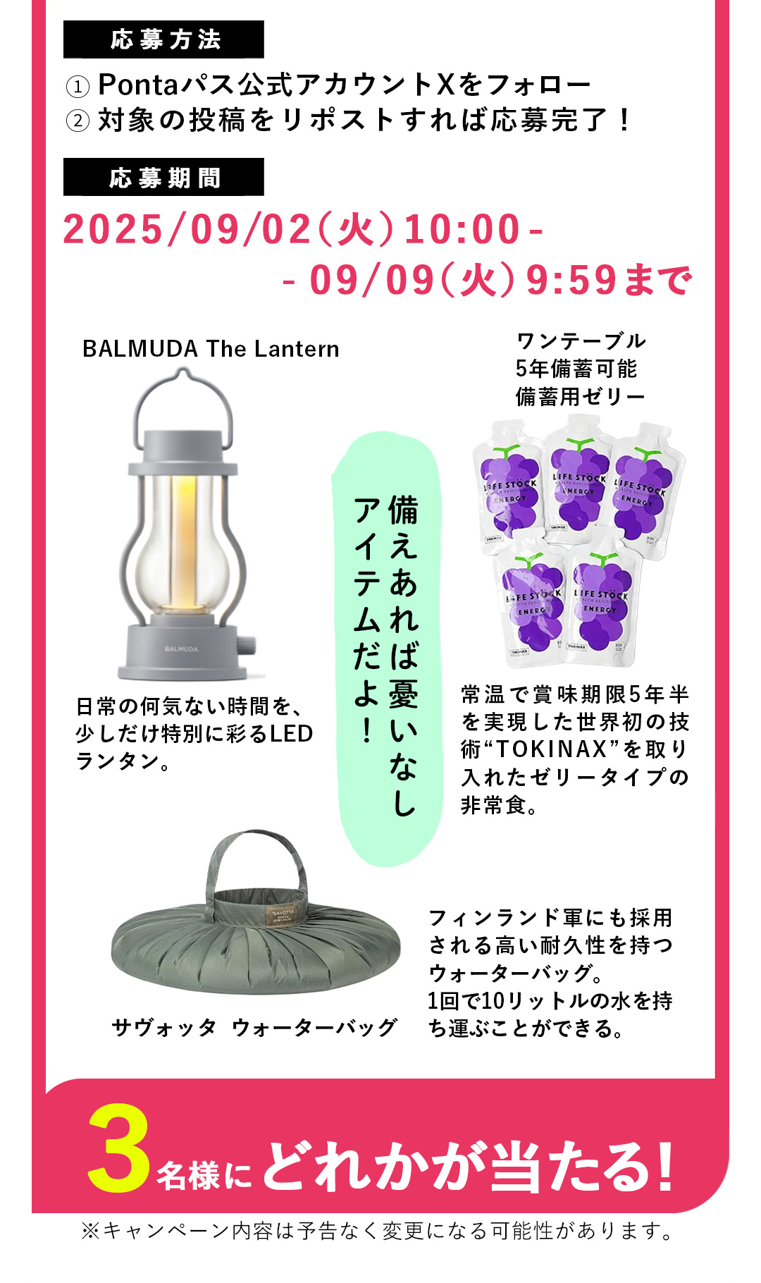 備えあれば憂いなしアイテムだよ！　BALMUDA The Lantern 日常の何気ない時間を、少しだけ特別に彩るLEDランタン。／ワンテーブル5年備蓄可能備蓄用ゼリー 常温で賞味期限5年半を実現した世界初の技術“TOKINAX”を取り入れたゼリータイプの非常食。／サヴォッタ  ウォーターバッグ フィンランド軍にも採用される高い耐久性を持つウォーターバッグ。1回で10リットルの水を持ち運ぶことができる。　3名様にどれかが当たる！