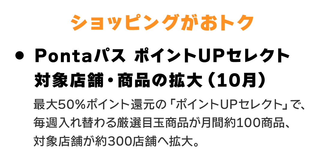 ショッピングがおトク　Pontaパス ポイントUPセレクト 対象店舗・商品の拡大（10月） 最大50%ポイント還元の「ポイントUPセレクト」で、毎週入れ替わる厳選目玉商品が月間約100商品、対象店舗が約300店舗へ拡大。
