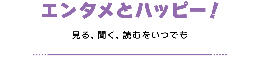 エンタメとハッピー！ 見る、聞く、読むをいつでも