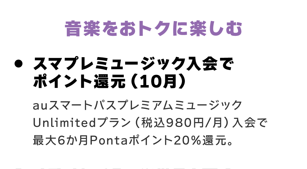 音楽をおトクに楽しむ　スマプレミュージック入会でポイント還元（10月） auスマートパスプレミアムミュージックUnlimitedプラン（税込980円/月）入会で最大6か月Pontaポイント20%還元。