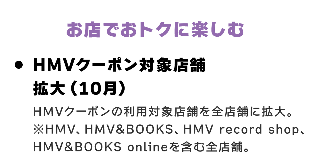 お店でおトクに楽しむ　HMVクーポン対象店舗拡大（10月） HMVクーポンの利用対象店舗を全店舗に拡大。 ※HMV、HMV&BOOKS、HMV record shop、HMV&BOOKS onlineを含む全店舗。