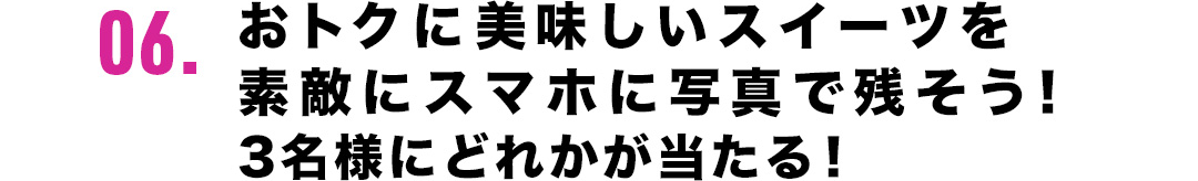 06．おトクに美味しいスイーツを素敵にスマホに写真で残そう！3名様にどれかが当たる！
