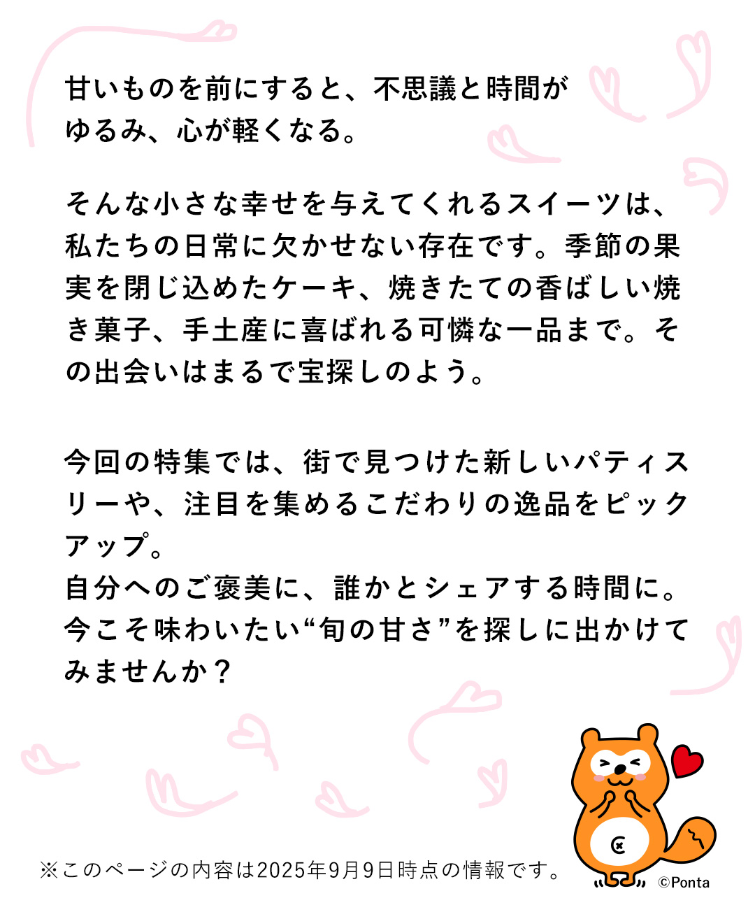 甘いものを前にすると、不思議と時間がゆるみ、心が軽くなる。そんな小さな幸せを与えてくれるスイーツは、私たちの日常に欠かせない存在です。季節の果実を閉じ込めたケーキ、焼きたての香ばしい焼き菓子、手土産に喜ばれる可憐な一品まで。その出会いはまるで宝探しのよう。今回の特集では、街で見つけた新しいパティスリーや、注目を集めるこだわりの逸品をピックアップ。自分へのご美に、誰かとシェアする時間に。今こそ味わいたい“旬の甘さ”を探しに出かけてみませんか？
