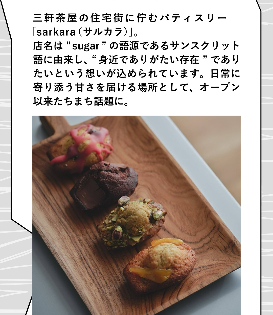 三軒茶屋の住宅街に佇むパティスリー「sarkara （サルカラ）」。店名は“sugar”の語源であるサンスクリット語に由来し、“身近でありがたい存在”でありたいという想いが込められています。日常に寄り添う甘さを届ける場所として、オープン以来たちまち話題に。