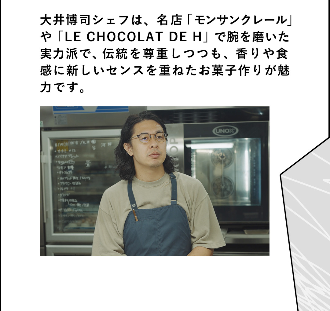 大井博司シェフは、名店「モンサンクレール」や「LE CHOCOLAT DE H」で腕を磨いた実力派で、伝統を尊重しつつも、香りや食感に新しいセンスを重ねたお菓子作りが魅力です。