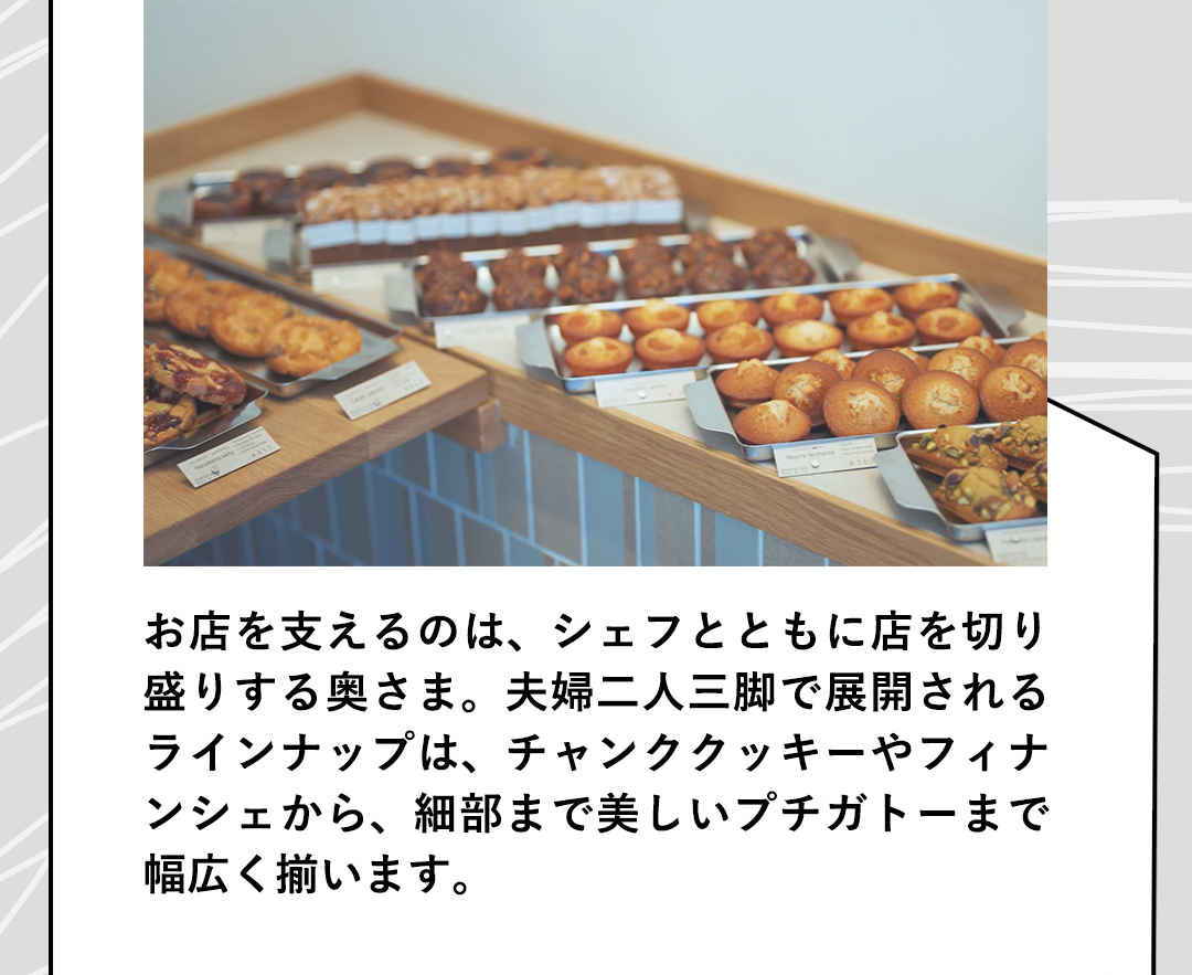 お店を支えるのは、シェフとともに店を切り盛りする奥さま。夫婦二人三脚で展開されるラインナップは、チャンククッキーやフィナンシェから、細部まで美しいプチガトーまで幅広く揃います。