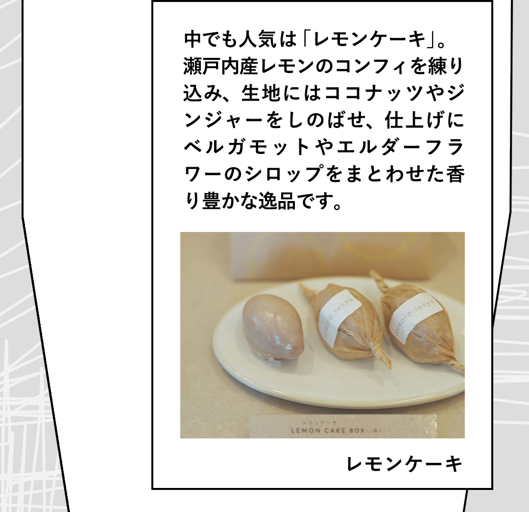 中でも人気は「レモンケーキ」。瀬戸内産レモンのコンフィを練り込み、生地にはココナッツやジンジャーをしのばせ、仕上げにベルガモットやエルダーフラワーのシロップをまとわせた香り豊かな逸品です。