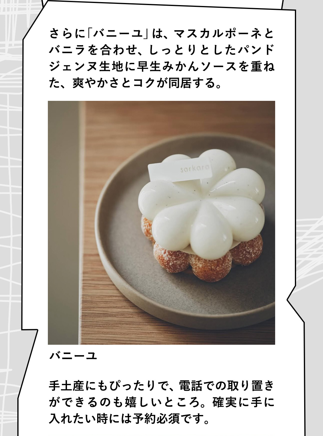 さらに「バニーユ」は、マスカルポーネとバニラを合わせ、しっとりとしたパンドジェンヌ生地に早生みかんソースを重ねた、爽やかさとコクが同居する。手土産にもぴったりで、電話での取り置きができるのも嬉しいところ。確実に手に入れたい時には予約必須です。