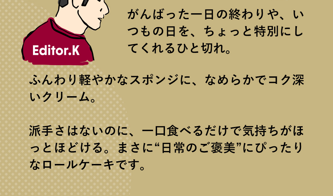 Editor．K がんばった一日の終わりや、いつもの日を、ちょっと特別にしてくれるひと切れ。ふんわり軽やかなスポンジに、なめらかでコク深いクリーム。派手さはないのに、一口食べるだけで気持ちがほっとほどける。まさに“日常のご褒美”にぴったりなロールケーキです。