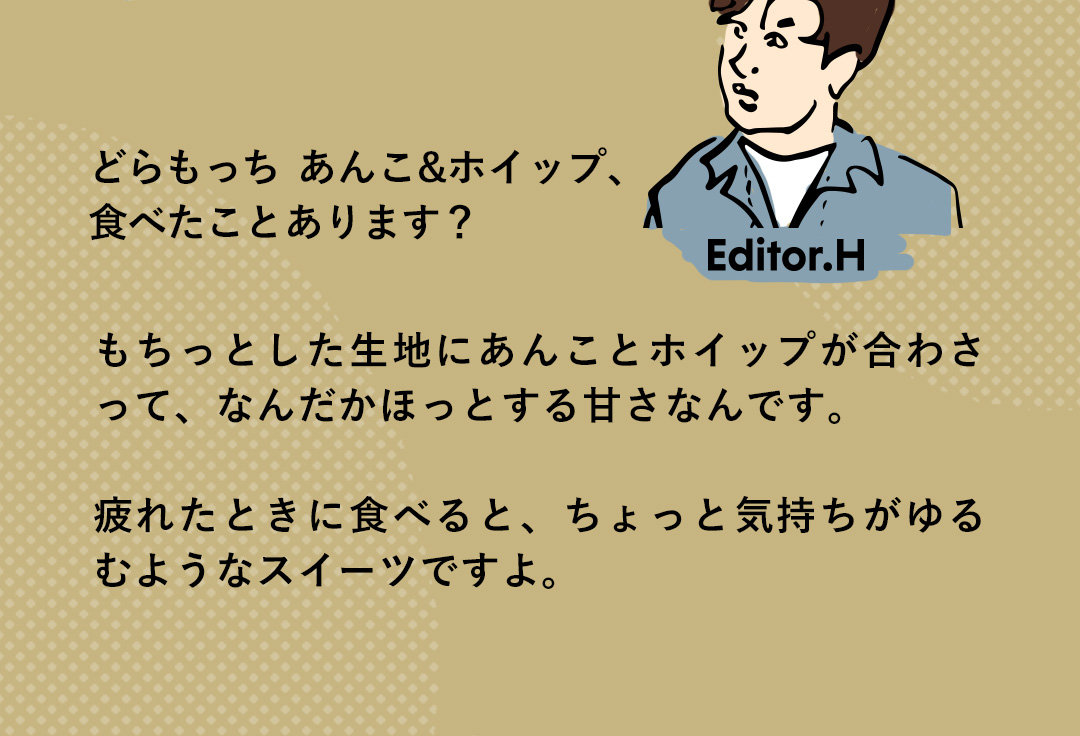 Editor．H どらもっち あんこ&ホイップ、食べたことあります？もちっとした生地にあんことホイップが合わさって、なんだかほっとする甘さなんです。疲れたときに食べると、ちょっと気持ちがゆるむようなスイーツですよ。