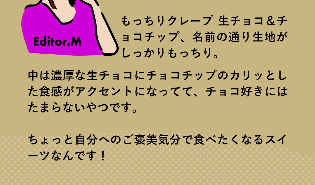 Editor．M もっちりクレープ 生チョコ＆チョコチップ、名前の通り生地がしっかりもっちり。中は濃厚な生チョコにチョコチップのカリッとした食感がアクセントになってて、チョコ好きにはたまらないやつです。ちょっと自分へのご褒美気分で食べたくなるスイーツなんです！