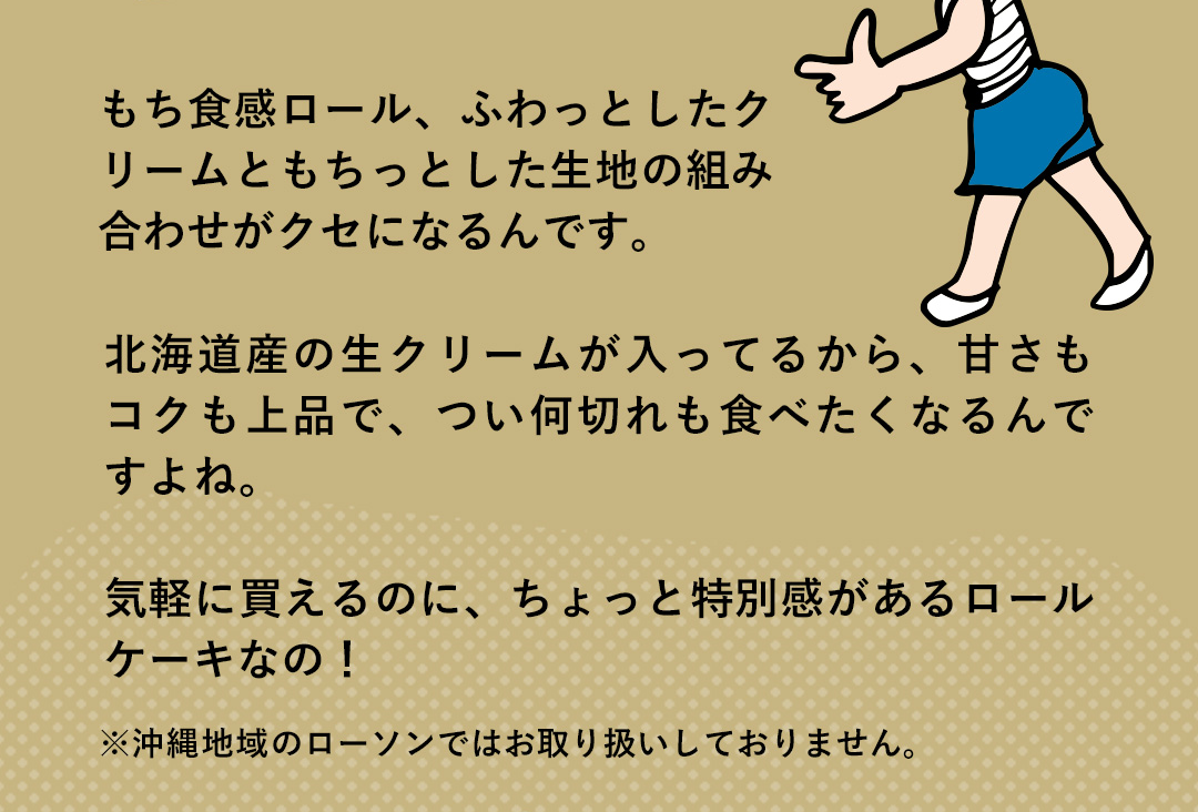 Editor．おちょ子さん もち食感ロール、ふわっとしたクリームともちっとした生地の組み合わせがクセになるんです。北海道産の生クリームが入ってるから、甘さもコクも上品で、つい何切れも食べたくなるんですよね。気軽に買えるのに、ちょっと特別感があるロールケーキなの！ ※沖縄地域のローソンではお取り扱いしておりません。